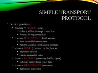 SIMPLE TRANSPORT
PROTOCOL
• Service primitives:
• connum = LISTEN (local)
• Caller is willing to accept connection
• Blocked till request received
• connum = CONNECT ( local, remote)
• Tries to establish connection
• Returns identifier (nonnegative number)
• status = SEND (connum, buffer, bytes)
• Transmits a buffer
• Errors returned in status
• status = RECEIVE (connum, buffer, bytes)
• Indicates caller’s desire to get data
• status = DISCONNECT (connum)
• Terminates connection
 