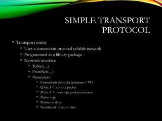 • Transport entity
• Uses a connection-oriented reliable network
• Programmed as a library package
• Network interface
• ToNet(…)
• FromNet(…)
• Parameters:
• Connection identifier (connum = VC)
• Q bit: 1 = control packet
• M bit: 1 = more data packets to come
• Packet type
• Pointer to data
• Number of bytes of data
SIMPLE TRANSPORT
PROTOCOL
 