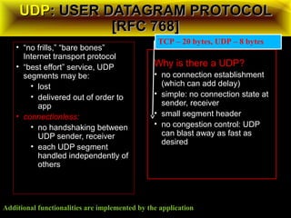 UDPUDP: USER DATAGRAM PROTOCOL: USER DATAGRAM PROTOCOL
[RFC 768][RFC 768]
• “no frills,” “bare bones”
Internet transport protocol
• “best effort” service, UDP
segments may be:
• lost
• delivered out of order to
app
• connectionless:
• no handshaking between
UDP sender, receiver
• each UDP segment
handled independently of
others
Why is there a UDP?
• no connection establishment
(which can add delay)
• simple: no connection state at
sender, receiver
• small segment header
• no congestion control: UDP
can blast away as fast as
desired
Additional functionalities are implemented by the application
TCP – 20 bytes, UDP – 8 bytes
 