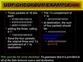 UDP CHECKSUM EXAMPLE:UDP CHECKSUM EXAMPLE:
• Three packets of 16 bits
each
• 0110011001100110
• 0101010101010101
• 0000111100001111
• adding the three, calling
it ‘r’:
• 1100101011001010
• Send the four packets,
the original three and 1’s
complement of ‘r’ to
destination
• The 1’s complement of
‘r’ is:
• 0011010100110101
• at destination, the sum
of four packets should
be:
• 1111111111111111
• If the packet is
damaged:
• 11111001111111111
(zeros!!zeros!!)
Why provide for error checking? No guarantee that it is provided in
all of the links between source and destination
 