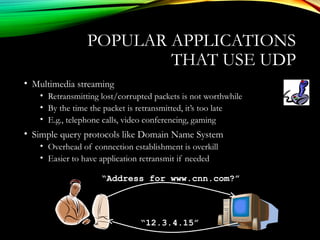 POPULAR APPLICATIONS
THAT USE UDP
• Multimedia streaming
• Retransmitting lost/corrupted packets is not worthwhile
• By the time the packet is retransmitted, it’s too late
• E.g., telephone calls, video conferencing, gaming
• Simple query protocols like Domain Name System
• Overhead of connection establishment is overkill
• Easier to have application retransmit if needed
“Address for www.cnn.com?”
“12.3.4.15”
 