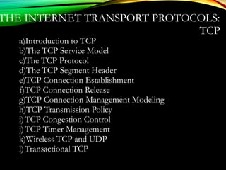 THE INTERNET TRANSPORT PROTOCOLS:
TCP
a)Introduction to TCP
b)The TCP Service Model
c)The TCP Protocol
d)The TCP Segment Header
e)TCP Connection Establishment
f)TCP Connection Release
g)TCP Connection Management Modeling
h)TCP Transmission Policy
i)TCP Congestion Control
j)TCP Timer Management
k)Wireless TCP and UDP
l)Transactional TCP
 