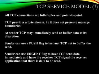 TCP SERVICE MODEL (3)
All TCP connections are full-duplex and point-to-point.
TCP provides a byte stream. i.e it does not preserve message
boundaries
At sender TCP may immediately send or buffer data at its
discretion.
Sender can use a PUSH flag to instruct TCP not to buffer the
send.
Sender can use URGENT flag to have TCP send data
immediately and have the receiver TCP signal the receiver
application that there is data to be read.
 
