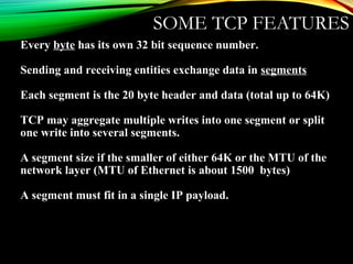 SOME TCP FEATURES
Every byte has its own 32 bit sequence number.
Sending and receiving entities exchange data in segments
Each segment is the 20 byte header and data (total up to 64K)
TCP may aggregate multiple writes into one segment or split
one write into several segments.
A segment size if the smaller of either 64K or the MTU of the
network layer (MTU of Ethernet is about 1500 bytes)
A segment must fit in a single IP payload.
 