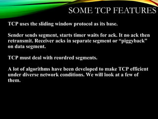 SOME TCP FEATURES
TCP uses the sliding window protocol as its base.
Sender sends segment, starts timer waits for ack. It no ack then
retransmit. Receiver acks in separate segment or “piggyback”
on data segment.
TCP must deal with reordred segments.
A lot of algorithms have been developed to make TCP efficient
under diverse network conditions. We will look at a few of
them.
 