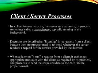 • In a client/server network, the server runs a service, or process,
sometimes called a server daemon , typically running in the
background.
• Daemons are described as "listening" for a request from a client,
because they are programmed to respond whenever the server
receives a request for the service provided by the daemon.
• When a daemon "hears" a request from a client, it exchanges
appropriate messages with the client, as required by its protocol,
and proceeds to send the requested data to the client in the
proper format.
Client / Server Processes
 