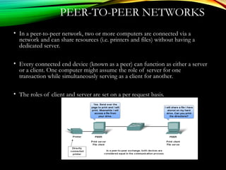 PEER-TO-PEER NETWORKS
• In a peer-to-peer network, two or more computers are connected via a
network and can share resources (i.e. printers and files) without having a
dedicated server.
• Every connected end device (known as a peer) can function as either a server
or a client. One computer might assume the role of server for one
transaction while simultaneously serving as a client for another.
• The roles of client and server are set on a per request basis.
 