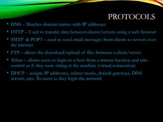 PROTOCOLS
• DNS – Matches domain names with IP addresses
• HTTP – Used to transfer data between clients/servers using a web browser
• SMTP & POP3 – used to send email messages from clients to servers over
the internet
• FTP – allows the download/upload of files between a client/server
• Telnet – allows users to login to a host from a remote location and take
control as if they were sitting at the machine (virtual connection)
• DHCP – assigns IP addresses, subnet masks, default gateways, DNS
servers, etcs. To users as they login the network
 