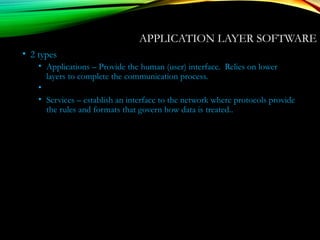 APPLICATION LAYER SOFTWARE
• 2 types
• Applications – Provide the human (user) interface. Relies on lower
layers to complete the communication process.
•
• Services – establish an interface to the network where protocols provide
the rules and formats that govern how data is treated..
 