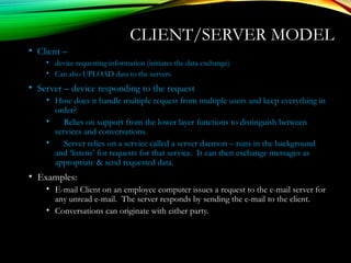 CLIENT/SERVER MODEL
• Client –
• device requesting information (initiates the data exchange)
• Can also UPLOAD data to the servers
• Server – device responding to the request
• How does it handle multiple request from multiple users and keep everything in
order?
• Relies on support from the lower layer functions to distinguish between
services and conversations.
• Server relies on a service called a server daemon – runs in the background
and ‘listens’ for requests for that service. It can then exchange messages as
appropriate & send requested data.
• Examples:
• E-mail Client on an employee computer issues a request to the e-mail server for
any unread e-mail. The server responds by sending the e-mail to the client.
• Conversations can originate with either party.
 