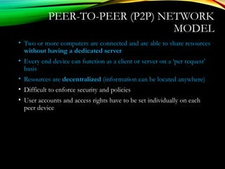 PEER-TO-PEER (P2P) NETWORK
MODEL
• Two or more computers are connected and are able to share resources
without having a dedicated server
• Every end device can function as a client or server on a ‘per request’
basis
• Resources are decentralized (information can be located anywhere)
• Difficult to enforce security and policies
• User accounts and access rights have to be set individually on each
peer device
 