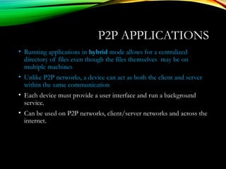 P2P APPLICATIONS
• Running applications in hybrid mode allows for a centralized
directory of files even though the files themselves may be on
multiple machines
• Unlike P2P networks, a device can act as both the client and server
within the same communication
• Each device must provide a user interface and run a background
service.
• Can be used on P2P networks, client/server networks and across the
internet.
 