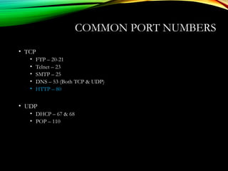 COMMON PORT NUMBERS
• TCP
• FTP – 20-21
• Telnet – 23
• SMTP – 25
• DNS – 53 (Both TCP & UDP)
• HTTP – 80
• UDP
• DHCP – 67 & 68
• POP – 110
 