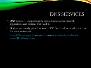 DNS SERVICES
• DNS resolver – supports name resolution for other network
applications and services that need it.
• Devices are usually given 1 or more DNS Server addresses they can use
for name resolution.
• Uses different types of resource records to actually resolve the
name/IP address issues
 