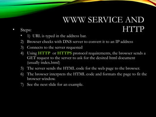 WWW SERVICE AND
HTTP• Steps:
• 1) URL is typed in the address bar.
2) Browser checks with DNS server to convert it to an IP address
3) Connects to the server requested
4) Using HTTP or HTTPS protocol requirements, the browser sends a
GET request to the server to ask for the desired html document
(usually index.html)
5) The server sends the HTML code for the web page to the browser.
6) The browser interprets the HTML code and formats the page to fit the
browser window.
7) See the next slide for an example.
 
