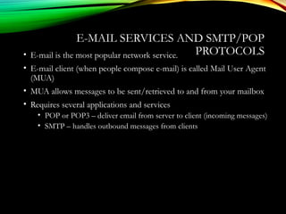 E-MAIL SERVICES AND SMTP/POP
PROTOCOLS• E-mail is the most popular network service.
• E-mail client (when people compose e-mail) is called Mail User Agent
(MUA)
• MUA allows messages to be sent/retrieved to and from your mailbox
• Requires several applications and services
• POP or POP3 – deliver email from server to client (incoming messages)
• SMTP – handles outbound messages from clients
 