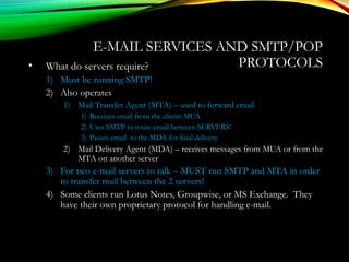 E-MAIL SERVICES AND SMTP/POP
PROTOCOLS• What do servers require?
1) Must be running SMTP!
2) Also operates
1) Mail Transfer Agent (MTA) – used to forward email
1) Receives email from the clients MUA
2) Uses SMTP to route email between SERVERS!
3) Passes email to the MDA for final delivery
2) Mail Delivery Agent (MDA) – receives messages from MUA or from the
MTA on another server
3) For two e-mail servers to talk – MUST run SMTP and MTA in order
to transfer mail between the 2 servers!
4) Some clients run Lotus Notes, Groupwise, or MS Exchange. They
have their own proprietary protocol for handling e-mail.
 