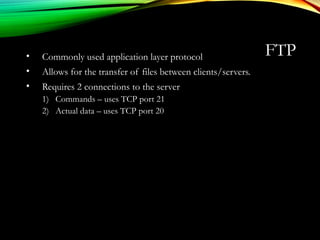 FTP• Commonly used application layer protocol
• Allows for the transfer of files between clients/servers.
• Requires 2 connections to the server
1) Commands – uses TCP port 21
2) Actual data – uses TCP port 20
 