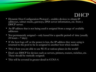 DHCP
• Dynamic Host Configuration Protocol – enables devices to obtain IP
addresses, subnet masks, gateways, DNS server information, etc. from a
DHCP server.
• An IP address that is not being used is assigned from a range of available
addresses
• Not permanently assigned – only leased for a specific period of time (usually
24 hours – 7 days)
• If the host logs off or the power is lost, the IP address they were using is
returned to the pool to be re-assigned to another host when needed.
• This is how you are able to use Wi-Fi at various places in the world!
• Don’t use DHCP for devices such as servers, printers, routers, switches, etc.
These should be statically assigned.
• This will be covered in greater detail in CCNA 4.
 