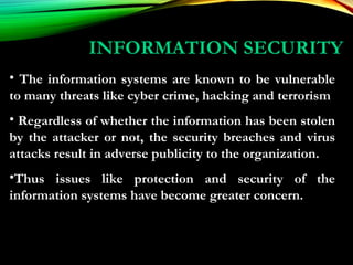 INFORMATION SECURITY
• The information systems are known to be vulnerable
to many threats like cyber crime, hacking and terrorism
• Regardless of whether the information has been stolen
by the attacker or not, the security breaches and virus
attacks result in adverse publicity to the organization.
•Thus issues like protection and security of the
information systems have become greater concern.
 