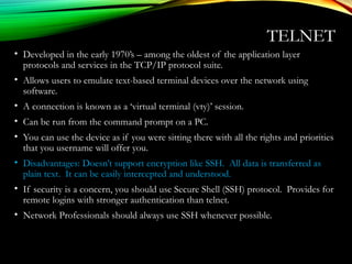 TELNET
• Developed in the early 1970’s – among the oldest of the application layer
protocols and services in the TCP/IP protocol suite.
• Allows users to emulate text-based terminal devices over the network using
software.
• A connection is known as a ‘virtual terminal (vty)’ session.
• Can be run from the command prompt on a PC.
• You can use the device as if you were sitting there with all the rights and priorities
that you username will offer you.
• Disadvantages: Doesn’t support encryption like SSH. All data is transferred as
plain text. It can be easily intercepted and understood.
• If security is a concern, you should use Secure Shell (SSH) protocol. Provides for
remote logins with stronger authentication than telnet.
• Network Professionals should always use SSH whenever possible.
 