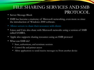 FILE SHARING SERVICES AND SMB
PROTOCOL• Server Message Block
• SMB has become a mainstay of Microsoft networking, even more so since
the introduction of Windows 2000 software.
• Allows servers to share their resources with clients
• Linux and Unix also share with Microsoft networks using a version of SMB
called SAMBA.
• Apple also supports sharing resources using an SMB protocol
• What can SMB do?
• Start, authenticate, and terminate sessions
• Control file and printer access
• Allow applications to send/receive messages to/from another device
 