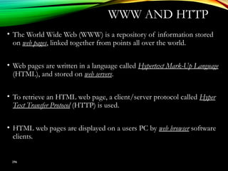 • The World Wide Web (WWW) is a repository of information stored
on web pages, linked together from points all over the world.
• Web pages are written in a language called Hypertext Mark-Up Language
(HTML), and stored on web servers.
• To retrieve an HTML web page, a client/server protocol called Hyper
Text Transfer Protocol (HTTP) is used.
• HTML web pages are displayed on a users PC by web browser software
clients.
256
WWW AND HTTP
 