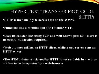 HYPER TEXT TRANSFER PROTOCOL
(HTTP)
•HTTP is used mainly to access data on the WWW.
•Functions like a combination of FTP and SMTP.
•Used to transfer files using TCP and well-known port 80 – there is
no control connection required.
•Web browser utilises an HTTP client, while a web server runs an
HTTP server.
•The HTML data transferred by HTTP is not readable by the user
– it has to be interpreted by a web-browser.
 