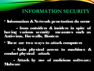 INFORMATION SECURITY
• Information &Network penetration do occur
- from outsiders & insiders in spite of
having various security measures such as
Anti-virus, Firewalls, Routers
• There are two ways to attack computers
- Gain physical access to machines &
conduct physical attack
- Attack by use of malicious software;
Malware
 