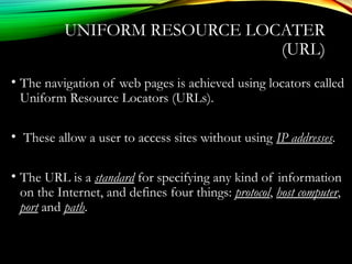 • The navigation of web pages is achieved using locators called
Uniform Resource Locators (URLs).
• These allow a user to access sites without using IP addresses.
• The URL is a standard for specifying any kind of information
on the Internet, and defines four things: protocol, host computer,
port and path.
UNIFORM RESOURCE LOCATER
(URL)
 