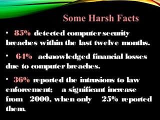 • 85% detected computersecurity
breaches within the last twelve months.
• 64% acknowledged financial losses
due to computerbreaches.
• 36% reported the intrusions to law
enforcement; a significant increase
from 2000, when only 25% reported
them.
Some Harsh Facts
 