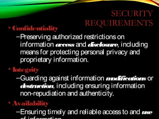 SECURITY
REQUIREMENTS
• Confidentiality
–Preserving authorized restrictionson
information access and disclosure, including
meansfor protecting personal privacy and
proprietary information.
• Integrity
–Guarding against information modifications or
destruction, including ensuring information
non-repudiation and authenticity.
• Availability
–Ensuring timely and reliableaccessto and use
 
