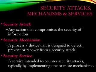 SECURITY ATTACKS,
MECHANISMS & SERVICES
• Security Attack
–Any action that compromises the security of
information
• Security Mechanism
–A process / device that is designed to detect,
prevent or recover from a security attack.
• Security Service
–A service intended to counter security attacks,
typically by implementing one or more mechanisms.
 