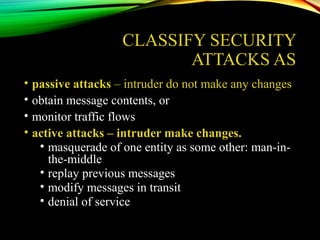CLASSIFY SECURITY
ATTACKS AS
• passive attacks – intruder do not make any changes
• obtain message contents, or
• monitor traffic flows
• active attacks – intruder make changes.
• masquerade of one entity as some other: man-in-
the-middle
• replay previous messages
• modify messages in transit
• denial of service
 