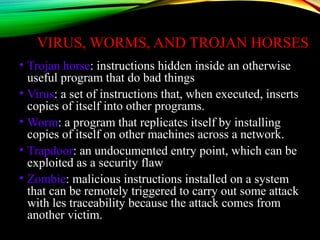VIRUS, WORMS, AND TROJAN HORSES
• Trojan horse: instructions hidden inside an otherwise
useful program that do bad things
• Virus: a set of instructions that, when executed, inserts
copies of itself into other programs.
• Worm: a program that replicates itself by installing
copies of itself on other machines across a network.
• Trapdoor: an undocumented entry point, which can be
exploited as a security flaw
• Zombie: malicious instructions installed on a system
that can be remotely triggered to carry out some attack
with les traceability because the attack comes from
another victim.
 