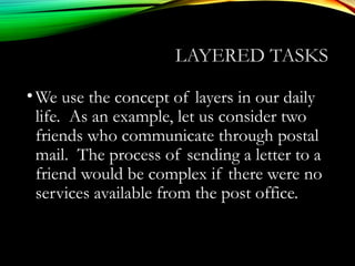 LAYERED TASKS
•We use the concept of layers in our daily
life. As an example, let us consider two
friends who communicate through postal
mail. The process of sending a letter to a
friend would be complex if there were no
services available from the post office.
 