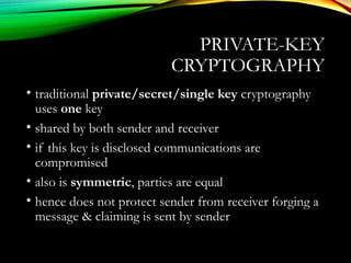 PRIVATE-KEY
CRYPTOGRAPHY
• traditional private/secret/single key cryptography
uses one key
• shared by both sender and receiver
• if this key is disclosed communications are
compromised
• also is symmetric, parties are equal
• hence does not protect sender from receiver forging a
message & claiming is sent by sender
 