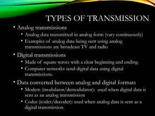 TYPES OF TRANSMISSION
• Analog transmissions
• Analog data transmitted in analog form (vary continuously)
• Examples of analog data being sent using analog
transmissions are broadcast TV and radio
• Digital transmissions
• Made of square waves with a clear beginning and ending
• Computer networks send digital data using digital
transmissions.
• Data converted between analog and digital formats
• Modem (modulator/demodulator): used when digital data is
sent as an analog transmission
• Codec (coder/decoder): used when analog data is sent as a
digital transmission
 