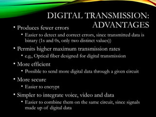 DIGITAL TRANSMISSION:
ADVANTAGES• Produces fewer errors
• Easier to detect and correct errors, since transmitted data is
binary (1s and 0s, only two distinct values))
• Permits higher maximum transmission rates
• e.g., Optical fiber designed for digital transmission
• More efficient
• Possible to send more digital data through a given circuit
• More secure
• Easier to encrypt
• Simpler to integrate voice, video and data
• Easier to combine them on the same circuit, since signals
made up of digital data
 