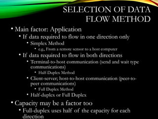 SELECTION OF DATA
FLOW METHOD
• Main factor: Application
• If data required to flow in one direction only
• Simplex Method
• e.g., From a remote sensor to a host computer
• If data required to flow in both directions
• Terminal-to-host communication (send and wait type
communications)
• Half-Duplex Method
• Client-server; host-to-host communication (peer-to-
peer communications)
• Full Duplex Method
• Half-duplex or Full Duplex
• Capacity may be a factor too
• Full-duplex uses half of the capacity for each
direction
 