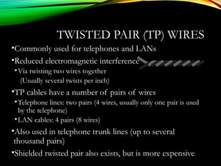 TWISTED PAIR (TP) WIRES
•Commonly used for telephones and LANs
•Reduced electromagnetic interference
•Via twisting two wires together
(Usually several twists per inch)
•TP cables have a number of pairs of wires
•Telephone lines: two pairs (4 wires, usually only one pair is used
by the telephone)
•LAN cables: 4 pairs (8 wires)
•Also used in telephone trunk lines (up to several
thousand pairs)
•Shielded twisted pair also exists, but is more expensive
 