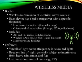 WIRELESS MEDIA
• Radio
• Wireless transmission of electrical waves over air
• Each device has a radio transceiver with a specific
frequency
• Low power transmitters (few miles range)
• Often attached to portables (Laptops, PDAs, cell phones)
• Includes
• AM and FM radios, Cellular phones
• Wireless LANs (IEEE 802.11) and Bluetooth
• Microwaves and Satellites
• Infrared
• “invisible” light waves (frequency is below red light)
• Requires line of sight; generally subject to interference
from heavy rain, smog, and fog
• Used in remote control units (e.g., TV)
 