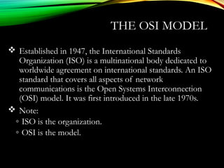 THE OSI MODEL
 Established in 1947, the International Standards
Organization (ISO) is a multinational body dedicated to
worldwide agreement on international standards. An ISO
standard that covers all aspects of network
communications is the Open Systems Interconnection
(OSI) model. It was first introduced in the late 1970s.
 Note:
◦ ISO is the organization.
◦ OSI is the model.
 