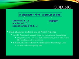 CODING
• Main character codes in use in North America
• ASCII: American Standard Code for Information Interchange
• Originally used a 7-bit code (128 combinations), but an 8-bit version
(256 combinations) is now in use
• EBCDIC: Extended Binary Coded Decimal Interchange Code
• An 8-bit code developed by IBM
A character  a group of bits
Letters (A, B, ..),
numbers (1, 2,..),
special symbols (#, $, ..)
1000001
 