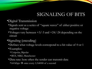 SIGNALING OF BITS
•Digital Transmission
•Signals sent as a series of “square waves” of either positive or
negative voltage
•Voltages vary between +3/-3 and +24/-24 depending on the
circuit
•Signaling (encoding)
•Defines what voltage levels correspond to a bit value of 0 or 1
•Examples:
• Unipolar, Bipolar
• RTZ, NRZ, Manchester
•Data rate: how often the sender can transmit data
• 64 Kbps  once every 1/64000 of a second
 