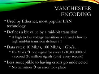 MANCHESTER
ENCODING
• Used by Ethernet, most popular LAN
technology
• Defines a bit value by a mid-bit transition
• A high to low voltage transition is a 0 and a low to
high mid-bit transition defines a 1
• Data rates: 10 Mb/s, 100 Mb/s, 1 Gb/s, ..
• 10- Mb/s  one signal for every 1/10,000,000 of
a second (10 million signals (bits) every second)
• Less susceptible to having errors go undetected
• No transition  en error took place
 