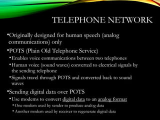 TELEPHONE NETWORK
•Originally designed for human speech (analog
communications) only
•POTS (Plain Old Telephone Service)
•Enables voice communications between two telephones
•Human voice (sound waves) converted to electrical signals by
the sending telephone
•Signals travel through POTS and converted back to sound
waves
•Sending digital data over POTS
•Use modems to convert digital data to an analog format
• One modem used by sender to produce analog data
• Another modem used by receiver to regenerate digital data
 