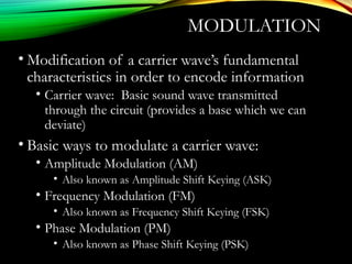 MODULATION
• Μodification of a carrier wave’s fundamental
characteristics in order to encode information
• Carrier wave: Basic sound wave transmitted
through the circuit (provides a base which we can
deviate)
• Βasic ways to modulate a carrier wave:
• Amplitude Modulation (AM)
• Also known as Amplitude Shift Keying (ASK)
• Frequency Modulation (FM)
• Also known as Frequency Shift Keying (FSK)
• Phase Modulation (PM)
• Also known as Phase Shift Keying (PSK)
 