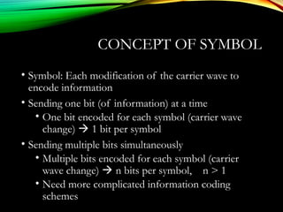 CONCEPT OF SYMBOL
• Symbol: Each modification of the carrier wave to
encode information
• Sending one bit (of information) at a time
• One bit encoded for each symbol (carrier wave
change)  1 bit per symbol
• Sending multiple bits simultaneously
• Multiple bits encoded for each symbol (carrier
wave change)  n bits per symbol, n > 1
• Need more complicated information coding
schemes
 