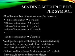 SENDING MULTIPLE BITS
PER SYMBOL
•Possible number of symbols must be increased
•1 bit of information  2 symbols
•2 bits of information  4 symbols
•3 bits of information 8  symbols
•4 bits of information  16 symbols
•…….
•n bits of information  2
n
symbols
•Multiple bits per symbol might be encoded using
amplitude, frequency, and phase modulation
•e.g., PM: phase shifts of 0o
, 90o
, 180o
, and 270o
•Subject to limitations: As the number of symbols
increases, it becomes harder to detect
 